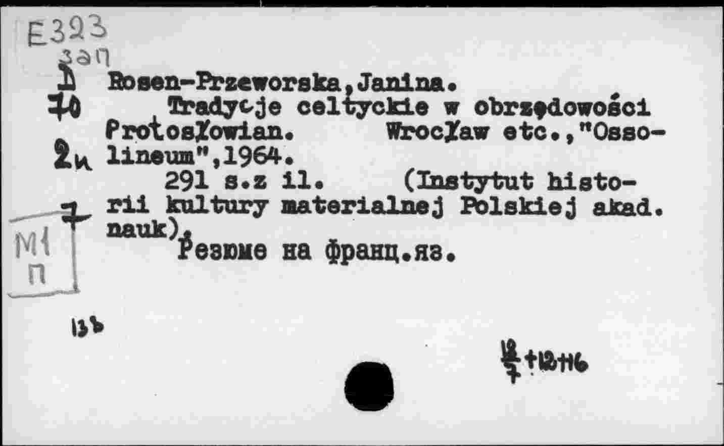 ﻿£323»
Jj Rosen-Przeworska. Janina •
4* . Tradycje celtyckie w obrzfdowosci _ FrotosXowian. Wroclaw etc.,"Osso linewn",1964.
291 s.z il. (Instytut histо-rli kultury aaterialnej Polskiej akad
Ml “"“Резюме на франц.яз.
